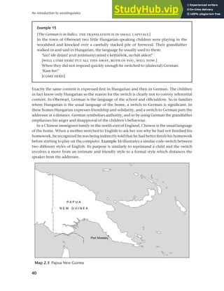 40
An introduction to sociolinguistics
Exactly the same content is expressed first in Hungarian and then in German. The children
in fact know only Hungarian so the reason for the switch is clearly not to convey referential
content. In Oberwart, German is the language of the school and officialdom. So in families
where Hungarian is the usual language of the home, a switch to German is significant. In
these homes Hungarian expresses friendship and solidarity, and a switch to German puts the
addressee at a distance. German symbolises authority, and so by using German the grandfather
emphasises his anger and disapproval of the children’s behaviour.
In a Chinese immigrant family in the north-east of England, Chinese is the usual language
of the home. When a mother switched to English to ask her son why he had not finished his
homework, he recognized he was being indirectly told that he had better finish his homework
before starting to play on the computer. Example 16 illustrates a similar code-switch between
two different styles of English. Its purpose is similarly to reprimand a child and the switch
involves a move from an intimate and friendly style to a formal style which distances the
speaker from the addressee.
Example 15
[The German is in italics. THE TRANSLATION IS IN SMALL CAPITALS.]
In the town of Oberwart two little Hungarian-speaking children were playing in the
woodshed and knocked over a carefully stacked pile of firewood. Their grandfather
walked in and said in Hungarian, the language he usually used to them:
‘Szo! ide dzüni! jeszt jerámunyi mind e kettüötök, no hát akkor!’
[WELL COME HERE! PUT ALL THIS AWAY, BOTH OF YOU, WELL NOW.]
When they did not respond quickly enough he switched to (dialectal) German:
‘Kum her!’
[COME HERE!]
Map 2.3 Papua New Guinea
 
