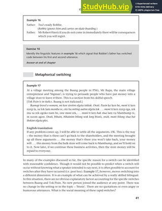 41
Chapter 2 Language choice in multilingual communities
Metaphorical switching
Example 16
Father: Tea’s ready Robbie.
(Robbie ignores him and carries on skate-boarding.)
Father: Mr Robert Harris if you do not come in immediately there will be consequences
which you will regret.
Exercise 10
Identify the linguistic features in example 16 which signal that Robbie’s father has switched
code between his first and second utterance.
Answer at end of chapter
In many of the examples discussed so far, the specific reason for a switch can be identified
with reasonable confidence. Though it would not be possible to predict when a switch will
occur without knowing what a speaker intended to say next, it is often possible to account for
switches after they have occurred (i.e. post hoc). Example 17, however, moves switching into
a different dimension. It is an example of what can be achieved by a really skilled bilingual.
In this situation, there are no obvious explanatory factors accounting for the specific switches
between Buang and Tok Pisin. No new person joined the audience at any point. There was
no change in the setting or in the topic – ‘bisnis’. There are no quotations or even angry or
humorous utterances. What is the social meaning of these rapid switches?
Example 17
At a village meeting among the Buang people in PNG, Mr Rupa, the main village
entrepreneur and ‘bigman’, is trying to persuade people who have put money into a
village store to leave it there. This is a section from his skilful speech.
[Tok Pisin is in italics. Buang is not italicised.]
Ikamap trovel o wonem, mi ken stretim olgeta toktok. Orait. Pasin ke ken be, meni ti ken
nyep la, su lok lam memba re, olo ba miting autim olgeta tok . . . moni ti ken nyep ega, rek
mu su rek ogoko nam be, one moni rek, . . . moni ti ken bak stua lam vu Mambump re,
m nzom agon. Orait, bihain, bihainim bilong wok long bisnis, orait, moni bilong stua bai
ibekim olgeta ples.
English translation
If any problem comes up, I will be able to settle all the arguments. OK. This is the way
– the money that is there can’t go back to the shareholders, and the meeting brought
up all these arguments . . . the money that’s there you won’t take back, your money
will . . . this money from the bulk store will come back to Mambump, and we’ll hold on
to it. Now later, if we continue these business activities, then the store money will be
repaid to everyone.
 