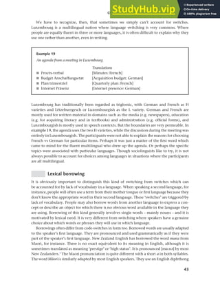 43
Chapter 2 Language choice in multilingual communities
We have to recognize, then, that sometimes we simply can’t account for switches.
Luxembourg is a multilingual nation where language switching is very common. Where
people are equally fluent in three or more languages, it is often difficult to explain why they
use one rather than another, even in writing.
Example 19
An agenda from a meeting in Luxembourg
Translations
■ Procès-verbal
■ Budget Anschaffungsetat
■ Plan trimestriel
■ Internet Präsenz
[Minutes: French]
[Acquisition budget: German]
[Quarterly plan: French]
[Internet presence: German]
Luxembourg has traditionally been regarded as triglossic, with German and French as H
varieties and Lëtzebuergesch or Luxembourgish as the L variety. German and French are
mostly used for written material in domains such as the media (e.g. newspapers), education
(e.g. for acquiring literacy and in textbooks) and administration (e.g. official forms), and
Luxembourgish is mostly used in speech contexts. But the boundaries are very permeable. In
example 19, the agenda uses the two H varieties, while the discussion during the meeting was
entirely in Luxembourgish. The participants were not able to explain the reasons for choosing
French vs German for particular items. Perhaps it was just a matter of the first word which
came to mind for the fluent multilingual who drew up the agenda. Or perhaps the specific
topics were associated with particular languages. Though sociolinguists like to try, it is not
always possible to account for choices among languages in situations where the participants
are all multilingual.
Lexical borrowing
It is obviously important to distinguish this kind of switching from switches which can
be accounted for by lack of vocabulary in a language. When speaking a second language, for
instance, people will often use a term from their mother tongue or first language because they
don’t know the appropriate word in their second language. These ‘switches’ are triggered by
lack of vocabulary. People may also borrow words from another language to express a con-
cept or describe an object for which there is no obvious word available in the language they
are using. Borrowing of this kind generally involves single words – mainly nouns – and it is
motivated by lexical need. It is very different from switching where speakers have a genuine
choice about which words or phrases they will use in which language.
Borrowings often differ from code-switches in form too. Borrowed words are usually adapted
to the speaker’s first language. They are pronounced and used grammatically as if they were
part of the speaker’s first language. New Zealand English has borrowed the word mana from
Maori, for instance. There is no exact equivalent to its meaning in English, although it is
sometimes translated as meaning ‘prestige’ or ‘high status’. It is pronounced [ma:na] by most
New Zealanders.1
The Maori pronunciation is quite different with a short a in both syllables.
The word MAori is similarly adapted by most English speakers. They use an English diphthong
 