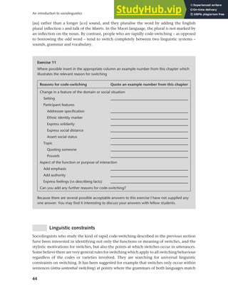 44
An introduction to sociolinguistics
[au] rather than a longer [a:o] sound, and they pluralise the word by adding the English
plural inflection s and talk of the Maoris. In the Maori language, the plural is not marked by
an inflection on the noun. By contrast, people who are rapidly code-switching – as opposed
to borrowing the odd word – tend to switch completely between two linguistic systems –
sounds, grammar and vocabulary.
Exercise 11
Where possible insert in the appropriate column an example number from this chapter which
illustrates the relevant reason for switching
Reasons for code-switching Quote an example number from this chapter
Change in a feature of the domain or social situation
Setting _________________________________________
Participant features
Addressee specification _________________________________________
Ethnic identity marker _________________________________________
Express solidarity _________________________________________
Express social distance _________________________________________
Assert social status _________________________________________
Topic _________________________________________
Quoting someone _________________________________________
Proverb _________________________________________
Aspect of the function or purpose of interaction
Add emphasis _________________________________________
Add authority _________________________________________
Express feelings (vs describing facts) _________________________________________
Can you add any further reasons for code-switching?
Because there are several possible acceptable answers to this exercise I have not supplied any
one answer. You may find it interesting to discuss your answers with fellow students.
Linguistic constraints
Sociolinguists who study the kind of rapid code-switching described in the previous section
have been interested in identifying not only the functions or meaning of switches, and the
stylistic motivations for switches, but also the points at which switches occur in utterances.
Some believe there are very general rules for switching which apply to all switching behaviour
regardless of the codes or varieties involved. They are searching for universal linguistic
constraints on switching. It has been suggested for example that switches only occur within
sentences (intra-sentential switching) at points where the grammars of both languages match
 