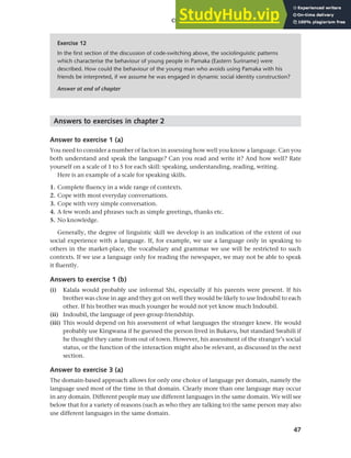 47
Chapter 2 Language choice in multilingual communities
Answers to exercises in chapter 2
Answer to exercise 1 (a)
You need to consider a number of factors in assessing how well you know a language. Can you
both understand and speak the language? Can you read and write it? And how well? Rate
yourself on a scale of 1 to 5 for each skill: speaking, understanding, reading, writing.
Here is an example of a scale for speaking skills.
1. Complete fluency in a wide range of contexts.
2. Cope with most everyday conversations.
3. Cope with very simple conversation.
4. A few words and phrases such as simple greetings, thanks etc.
5. No knowledge.
Generally, the degree of linguistic skill we develop is an indication of the extent of our
social experience with a language. If, for example, we use a language only in speaking to
others in the market-place, the vocabulary and grammar we use will be restricted to such
contexts. If we use a language only for reading the newspaper, we may not be able to speak
it fluently.
Answers to exercise 1 (b)
(i) Kalala would probably use informal Shi, especially if his parents were present. If his
brother was close in age and they got on well they would be likely to use Indoubil to each
other. If his brother was much younger he would not yet know much Indoubil.
(ii) Indoubil, the language of peer-group friendship.
(iii) This would depend on his assessment of what languages the stranger knew. He would
probably use Kingwana if he guessed the person lived in Bukavu, but standard Swahili if
he thought they came from out of town. However, his assessment of the stranger’s social
status, or the function of the interaction might also be relevant, as discussed in the next
section.
Answer to exercise 3 (a)
The domain-based approach allows for only one choice of language per domain, namely the
language used most of the time in that domain. Clearly more than one language may occur
in any domain. Different people may use different languages in the same domain. We will see
below that for a variety of reasons (such as who they are talking to) the same person may also
use different languages in the same domain.
Exercise 12
In the first section of the discussion of code-switching above, the sociolinguistic patterns
which characterise the behaviour of young people in Pamaka (Eastern Suriname) were
described. How could the behaviour of the young man who avoids using Pamaka with his
friends be interpreted, if we assume he was engaged in dynamic social identity construction?
Answer at end of chapter
 