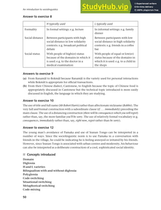 50
An introduction to sociolinguistics
Answer to exercise 8
H typically used L typically used
Formality In formal settings: e.g. lecture In informal settings: e.g. family
dinner
Social distance Between participants with high
social distance in low solidarity
contexts: e.g. broadcast political
debate
Between participants with low
social distance in high solidarity
contexts: e.g. friends in a coffee
bar
Social status With people of high(er) status
because of the domains in which it
is used: e.g. to the doctor in a
medical examination
With people of equal or low(er)
status because of the domains in
which it is used: e.g. to a child in
the shops
Answers to exercise 9
(a) From Ranamål to Bokmål because Ranamål is the variety used for personal interactions
while Bokmål is appropriate for official transactions.
(b) From their Chinese dialect, Cantonese, to English because the topic of Chinese food is
appropriately discussed in Cantonese but the technical topic introduced is more easily
discussed in English, the language in which they are studying.
Answer to exercise 10
The use of title and full name (Mr Robert Harris) rather than affectionate nickname (Robbie). The
very full and formal construction with a subordinate clause (if . . . immediately) preceding the
main clause. The use of a distancing construction (there will be consequences which you will regret)
rather than, say, the more familiar you’ll be sorry. The use of relatively formal vocabulary (e.g.
consequences, immediately rather than, say, right now, regret rather than be sorry).
Answer to exercise 12
The young man’s avoidance of Pamaka and use of Sranan Tongo can be interpreted in a
number of ways. Since the sociolinguistic norm is to use Pamaka in a conversation with
friends in the village, he could be indicating he is feeling annoyed or irritated by his friends.
However, since Sranan Tongo is associated with urban centres and modernity, his behaviour
can also be interpreted as a deliberate construction of a cool, sophisticated social identity.
■ Concepts introduced
Domain
Diglossia
H and L varieties
Bilingualism with and without diglossia
Polyglossia
Code-switching
Situational switching
Metaphorical switching
Code-mixing
 
