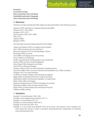 51
Chapter 2 Language choice in multilingual communities
Fused lect
Lexical borrowing
Intra-sentential code-switching
Embedded and matrix language
Inter-sentential code-switching
■ References
The basic concepts introduced in this chapter are discussed further in the following sources:
Ferguson (1959) reprinted in Coupland and Jaworski (2009)
Fishman (1971, 1972, 2003)
Gumperz (1971, 1977)
Myers-Scotton (1993, 1997, 2009)
Platt (1977)
Poplack (1980)
Rampton (1995)
The following sources provided material for this chapter:
’Aipolo and Holmes (1991) on Tongan in New Zealand
Auer (1999) introduces the term ‘fused lect’
Blom and Gumperz (1972) on Hemnesberget, Norway
Browning (1982) on Greece
Choi (2005) on Paraguay in the 21st century
Clyne (1984) on Luxembourg
De Bres, Julia (personal communication) on Luxembourg
Dorian (1982) on Gaelic, Scottish Highlands
Ervin-Tripp (1968) on Japanese war-brides
Gal (1979) on Oberwart, Hungary
Gardner-Chloros (1997) on code-switching in Strasbourg stores
Goyvaerts (1988, 1996), Goyvaerts, Naeyaert and Semikenke et al. (1983) on Bukavu
Gumperz (1977) on code-switching
Li (2005) on Chinese–English code-switching in England
Migge (2007) on Pamaka and Sranan Tongo in Suriname
Mputubwele (2003) on Democratic Republic of Congo (Zaire)
Rubin (1968, 1985) on Paraguay
Santarita and Martin-Jones (1990) on Portuguese in London
Siebenhaar (2006) in Swiss–German internet chat
Siegel (1995) on Fijian–Hindi code-switching for humour
Valdman (1988) on Haiti
■ Quotations
Example 7 is from Reinecke (1964: 540).
Example 9 (3) is adapted from Gumperz (1977: 1).
Example 11 is from Smith (1971: 4).
Example 14 is from Edwards (1986: 90–1).
Example 15 is from Gal (1979: 112).
Example 17 is an excerpt from Sankoff (1972: 45–6) where a full analysis of the complete text
from which this excerpt is taken is provided, demonstrating the complexities of analysing
code-switching behaviour.
 