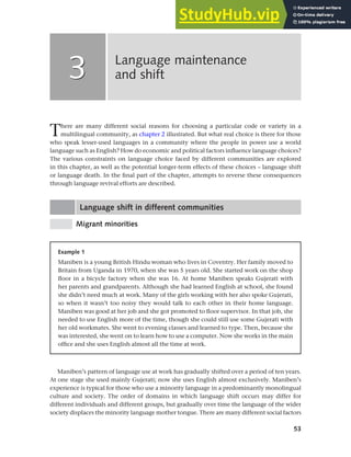 53
There are many different social reasons for choosing a particular code or variety in a
multilingual community, as chapter 2 illustrated. But what real choice is there for those
who speak lesser-used languages in a community where the people in power use a world
language such as English? How do economic and political factors influence language choices?
The various constraints on language choice faced by different communities are explored
in this chapter, as well as the potential longer-term effects of these choices – language shift
or language death. In the final part of the chapter, attempts to reverse these consequences
through language revival efforts are described.
Language shift in different communities
Migrant minorities
Language maintenance
and shift
3
3
Example 1
Maniben is a young British Hindu woman who lives in Coventry. Her family moved to
Britain from Uganda in 1970, when she was 5 years old. She started work on the shop
floor in a bicycle factory when she was 16. At home Maniben speaks Gujerati with
her parents and grandparents. Although she had learned English at school, she found
she didn’t need much at work. Many of the girls working with her also spoke Gujerati,
so when it wasn’t too noisy they would talk to each other in their home language.
Maniben was good at her job and she got promoted to floor supervisor. In that job, she
needed to use English more of the time, though she could still use some Gujerati with
her old workmates. She went to evening classes and learned to type. Then, because she
was interested, she went on to learn how to use a computer. Now she works in the main
office and she uses English almost all the time at work.
Maniben’s pattern of language use at work has gradually shifted over a period of ten years.
At one stage she used mainly Gujerati; now she uses English almost exclusively. Maniben’s
experience is typical for those who use a minority language in a predominantly monolingual
culture and society. The order of domains in which language shift occurs may differ for
different individuals and different groups, but gradually over time the language of the wider
society displaces the minority language mother tongue. There are many different social factors
 