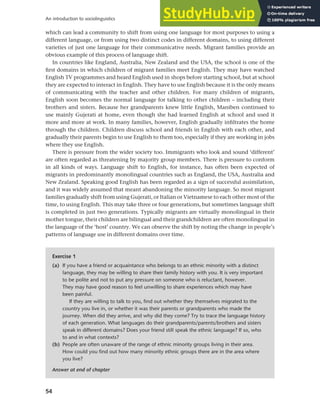 54
An introduction to sociolinguistics
which can lead a community to shift from using one language for most purposes to using a
different language, or from using two distinct codes in different domains, to using different
varieties of just one language for their communicative needs. Migrant families provide an
obvious example of this process of language shift.
In countries like England, Australia, New Zealand and the USA, the school is one of the
first domains in which children of migrant families meet English. They may have watched
English TV programmes and heard English used in shops before starting school, but at school
they are expected to interact in English. They have to use English because it is the only means
of communicating with the teacher and other children. For many children of migrants,
English soon becomes the normal language for talking to other children – including their
brothers and sisters. Because her grandparents knew little English, Maniben continued to
use mainly Gujerati at home, even though she had learned English at school and used it
more and more at work. In many families, however, English gradually infiltrates the home
through the children. Children discuss school and friends in English with each other, and
gradually their parents begin to use English to them too, especially if they are working in jobs
where they use English.
There is pressure from the wider society too. Immigrants who look and sound ‘different’
are often regarded as threatening by majority group members. There is pressure to conform
in all kinds of ways. Language shift to English, for instance, has often been expected of
migrants in predominantly monolingual countries such as England, the USA, Australia and
New Zealand. Speaking good English has been regarded as a sign of successful assimilation,
and it was widely assumed that meant abandoning the minority language. So most migrant
families gradually shift from using Gujerati, or Italian or Vietnamese to each other most of the
time, to using English. This may take three or four generations, but sometimes language shift
is completed in just two generations. Typically migrants are virtually monolingual in their
mother tongue, their children are bilingual and their grandchildren are often monolingual in
the language of the ‘host’ country. We can observe the shift by noting the change in people’s
patterns of language use in different domains over time.
Exercise 1
(a) If you have a friend or acquaintance who belongs to an ethnic minority with a distinct
language, they may be willing to share their family history with you. It is very important
to be polite and not to put any pressure on someone who is reluctant, however.
They may have good reason to feel unwilling to share experiences which may have
been painful.
If they are willing to talk to you, find out whether they themselves migrated to the
country you live in, or whether it was their parents or grandparents who made the
journey. When did they arrive, and why did they come? Try to trace the language history
of each generation. What languages do their grandparents/parents/brothers and sisters
speak in different domains? Does your friend still speak the ethnic language? If so, who
to and in what contexts?
(b) People are often unaware of the range of ethnic minority groups living in their area.
How could you find out how many minority ethnic groups there are in the area where
you live?
Answer at end of chapter
 