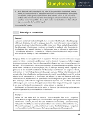 55
Chapter 3 Language maintenance and shift
Non-migrant communities
(c) Walk down the main street of your city, town or village and write down all the material
which you think contributes to the linguistic landscape. You should take note of everything
visual which has the goal of communication. Note where it occurs, its size and colour,
and any other relevant features. What clues distinguish between an ‘official’ sign and an
unofficial or informal sign? Who do you think are the intended addressees of the ‘official’
signs compared to the ‘unofficial’ signs?
Answer at end of chapter
Example 2
Armeen is an Iranian teacher of English. He is concerned that Farsi, the official language
of Iran, is displacing his native language Azeri. One piece of evidence supporting his
concern about Azeri is that the streets of his home town Tabriz are full of signs in the
Farsi language. What is more, people are not taught to read and write Azeri, despite
the fact that there is a rich literature in the language, some of it housed in books in the
Tabriz library. So there is a vicious circle. People don’t use Azeri in public signs because
they know that literacy in Azeri is almost non-existent.
Language shift is not always the result of migration. Political, economic and social changes
can occur within a community, and this may result in linguistic changes too. As Iran struggles
to achieve national unity, Farsi, the language of the largest and most powerful group, the
Persians, can be considered a threat to the languages of the minority ethnic groups. Iran is a
multi-ethnic country of 74 million people, and in principle minority ethnic languages are
protected by the Iranian Constitution. But the reality is that they are not taught in schools,
and speakers of even the largest minority language, Azeri, are shifting to Farsi in a number of
domains. Farsi has official status and it dominates the public space in Tabriz, and this sends a
clear symbolic message about its significance and relevance in Iran, and about the irrelevance
of Azeri from the perspective of the government. In a recent political speech, the Governor of
East Azerbaijan code-switched frequently and rapidly between Farsi and Azeri, even when
addressing an Azeri audience. Though it is in no immediate danger, the long-term prognosis
is not good for Azeri unless some assertive action is taken to maintain it.
In Oberwart, an Austrian town on the border of Hungary, the community has been gradu-
ally shifting from Hungarian to German for some time.
Example 3
Before the First World War the town of Oberwart (known then by its Hungarian
name, Felsöör) was part of Hungary, and most of the townspeople used Hungarian most
of the time. However, because the town had been surrounded by German-speaking
villages for over 400 years, many people also knew some German. At the end of the war,
Oberwart became part of Austria, and German became the official language. Hungarian
was banned in schools. This marked the beginning of a period of language shift.
 