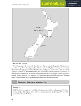 58
An introduction to sociolinguistics
When language shift occurs, it is almost always shift towards the language of the dominant
powerful group. A dominant group has little incentive to adopt the language of a minority.
The dominant language is associated with status, prestige and social success. It is used in the
‘glamour’ contexts in the wider society – for formal speeches on ceremonial occasions, by
news readers on television and radio, and by those whom young people admire – pop stars,
fashion models, and DJs (disc jockeys). It is scarcely surprising that many young minority
group speakers should see its advantages and abandon their own language.
Language death and language loss
Map 3.1 New Zealand
Example 5
In 2011, British newspapers reported that Ayapaneco, an indigenous language of Mexico,
was in danger of dying out as the only two remaining fluent speakers (aged 75 and 69)
refused to talk to each other.
 