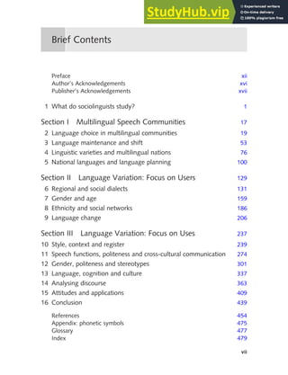 vii
Preface xii
Author’s Acknowledgements xvi
Publisher’s Acknowledgements xvii
1 What do sociolinguists study? 1
Section I Multilingual Speech Communities 17
2 Language choice in multilingual communities 19
3 Language maintenance and shift 53
4 Linguistic varieties and multilingual nations 76
5 National languages and language planning 100
Section II Language Variation: Focus on Users 129
6 Regional and social dialects 131
7 Gender and age 159
8 Ethnicity and social networks 186
9 Language change 206
Section III Language Variation: Focus on Uses 237
10 Style, context and register 239
11 Speech functions, politeness and cross-cultural communication 274
12 Gender, politeness and stereotypes 301
13 Language, cognition and culture 337
14 Analysing discourse 363
15 Attitudes and applications 409
16 Conclusion 439
References 454
Appendix: phonetic symbols 475
Glossary 477
Index 479
Brief Contents
 