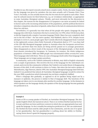 59
Chapter 3 Language maintenance and shift
Needless to say, this report conceals a much more complex reality. Firstly, the name Ayapaneco
for the language was given by outsiders; the two men actually call it Nuumte Oote (‘True
Voice’). Secondly, no one actually knows why the two men do not speak to each other. There
may be cultural reasons for their behaviour, e.g. an ‘avoidance relationship’, as appropriate
in some Australian Aboriginal cultures. Thirdly, and most relevantly for the discussion in
this chapter, the reasons for the disappearance of Ayapaneco can more accurately be linked
to factors such as the increasing urbanisation of the population, and the political decision to
introduce compulsory education in Spanish, rather than to the lack of communication between
these two old men.
Nevertheless, it is generally true that when all the people who speak a language die, the
language dies with them. Sometimes this fact is crystal clear. In 1992, when Tefvik Esenç died,
so did the linguistically complex Caucasian language Ubykh. Manx has now completely died
out in the Isle of Man – the last native speaker, Ned Maddrell, died in 1974. Despite recent
attempts to revive it, most people agree that Cornish effectively disappeared from Cornwall
in the eighteenth century when Dolly Pentreath of Mousehole died in 1777. Less than half
of the 250–300 Aboriginal languages spoken in Australia when the Europeans arrived have
survived, and fewer than two dozen are being actively passed on to younger generations.
Many disappeared as a direct result of the massacre of the Aboriginal people, or their death
from diseases introduced by Europeans. In Tasmania, for instance, the whole indigenous
population of between 3000 and 4000 people was exterminated within seventy-five years.
Their languages died with them. These are cases of language death rather than language shift.
These languages are no longer spoken anywhere.
A community, such as the Turkish community in Britain, may shift to English voluntarily
over a couple of generations. This involves the loss of the language for the individuals con-
cerned, and even for the community in Britain. But Turkish is not under threat of disappearing
because of this shift. It will continue to thrive in Turkey. But when the last native speaker of
Martuthunira, Algy Paterson, died in 1995, this Australian Aboriginal language died with him.
Indeed it was predicted that almost all Australian Aboriginal languages would be extinct by
the year 2000, a prediction which fortunately has not been completely fulfilled.
When a language dies gradually, as opposed to all its speakers being wiped out by a
massacre or epidemic, the process is similar to that of language shift. The functions of the
language are taken over in one domain after another by another language. As the domains in
which speakers use the language shrink, the speakers of the dying language become gradually
less proficient in it.
Example 6
Annie at 20 is a young speaker of Dyirbal, an Australian Aboriginal language. She also
speaks English which she learned at school. There is no written Dyirbal material for her
to read, and there are fewer and fewer contexts in which she can appropriately hear and
speak the language. So she is steadily becoming less proficient in it. She can understand
the Dyirbal she hears used by older people in her community, and she uses it to speak
to her grandmother. But her grandmother is scathing about her ability in Dyirbal,
saying Annie doesn’t speak the language properly.
 