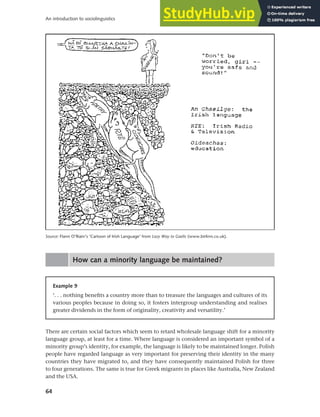 64
An introduction to sociolinguistics
How can a minority language be maintained?
Source: Flann O’Riain’s ‘Cartoon of Irish Language’ from Lazy Way to Gaelic (www.birlinn.co.uk).
Example 9
‘. . . nothing benefits a country more than to treasure the languages and cultures of its
various peoples because in doing so, it fosters intergroup understanding and realises
greater dividends in the form of originality, creativity and versatility.’
There are certain social factors which seem to retard wholesale language shift for a minority
language group, at least for a time. Where language is considered an important symbol of a
minority group’s identity, for example, the language is likely to be maintained longer. Polish
people have regarded language as very important for preserving their identity in the many
countries they have migrated to, and they have consequently maintained Polish for three
to four generations. The same is true for Greek migrants in places like Australia, New Zealand
and the USA.
 