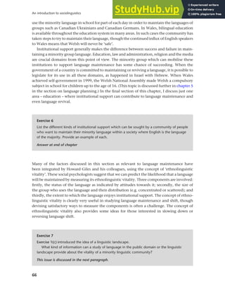 66
An introduction to sociolinguistics
use the minority language in school for part of each day in order to maintain the languages of
groups such as Canadian Ukrainians and Canadian Germans. In Wales, bilingual education
is available throughout the education system in many areas. In such cases the community has
taken steps to try to maintain their language, though the continued influx of English speakers
to Wales means that Welsh will never be ‘safe’.
Institutional support generally makes the difference between success and failure in main-
taining a minority group language. Education, law and administration, religion and the media
are crucial domains from this point of view. The minority group which can mobilise these
institutions to support language maintenance has some chance of succeeding. When the
government of a country is committed to maintaining or reviving a language, it is possible to
legislate for its use in all these domains, as happened in Israel with Hebrew. When Wales
achieved self-government in 1999, the Welsh National Assembly made Welsh a compulsory
subject in school for children up to the age of 16. (This topic is discussed further in chapter 5
in the section on language planning.) In the final section of this chapter, I discuss just one
area – education – where institutional support can contribute to language maintenance and
even language revival.
Exercise 6
List the different kinds of institutional support which can be sought by a community of people
who want to maintain their minority language within a society where English is the language
of the majority. Provide an example of each.
Answer at end of chapter
Many of the factors discussed in this section as relevant to language maintenance have
been integrated by Howard Giles and his colleagues, using the concept of ‘ethnolinguistic
vitality’. These social psychologists suggest that we can predict the likelihood that a language
will be maintained by measuring its ethnolinguistic vitality. Three components are involved:
firstly, the status of the language as indicated by attitudes towards it; secondly, the size of
the group who uses the language and their distribution (e.g. concentrated or scattered); and
thirdly, the extent to which the language enjoys institutional support. The concept of ethno-
linguistic vitality is clearly very useful in studying language maintenance and shift, though
devising satisfactory ways to measure the components is often a challenge. The concept of
ethnolinguistic vitality also provides some ideas for those interested in slowing down or
reversing language shift.
Exercise 7
Exercise 1(c) introduced the idea of a linguistic landscape.
What kind of information can a study of language in the public domain or the linguistic
landscape provide about the vitality of a minority linguistic community?
This issue is discussed in the next paragraph.
 