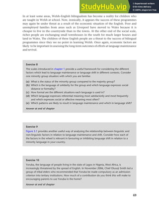 69
Chapter 3 Language maintenance and shift
In at least some areas, Welsh–English bilingualism has become a reality for children who
are taught in Welsh at school. Now, ironically, it appears the success of these programmes
may again be under threat as a result of the economic situation of the English. Poor and
unemployed families from areas such as Liverpool have moved to Wales because it is
cheaper to live in the countryside than in the towns. At the other end of the social scale,
richer people are exchanging small townhouses in the south for much larger houses and
land in Wales. The children of these English people are a threat to the success of bilingual
programmes since they see no point in learning Welsh. Once again, economic factors are
likely to be important in assessing the long-term outcomes of efforts at language maintenance
and revival.
Exercise 8
The scales introduced in chapter 1 provide a useful framework for considering the different
factors which lead to language maintenance or language shift in different contexts. Consider
one minority group situation with which you are familiar.
(a) What is the status of the minority group compared to the majority group?
(b) Which is the language of solidarity for the group and which language expresses social
distance or formality?
(c) How formal are the different situations each language is used in?
(d) Which language expresses referential meaning most satisfactorily and most frequently
and which expresses social or affective meaning most often?
(e) Which patterns are likely to result in language maintenance and which in language shift?
Answer at end of chapter
Exercise 9
Figure 3.1 provides another useful way of analysing the relationship between linguistic and
non-linguistic factors in relation to language maintenance and shift. Consider how each of
the factors in the wheel is relevant in favouring or inhibiting language shift in relation to a
minority language in your country.
Exercise 10
Yoruba, the language of people living in the state of Lagos in Nigeria, West Africa, is
increasingly threatened by the spread of English. In November 2006, Chief Olusoji Smith led a
group of tribal elders who recommended that Yoruba be made compulsory as an admission
criterion into tertiary institutions. How much of a contribution do you think this will make to
encouraging parents to use Yoruba in the home?
Answer at end of chapter
 