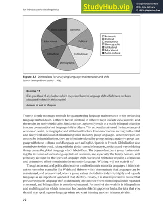 70
An introduction to sociolinguistics
There is clearly no magic formula for guaranteeing language maintenance or for predicting
language shift or death. Different factors combine in different ways in each social context, and
the results are rarely predictable. Similar factors apparently result in a stable bilingual situation
in some communities but language shift in others. This account has stressed the importance of
economic, social, demographic and attitudinal factors. Economic factors are very influential
and rarely work in favour of maintaining small minority group languages. Where new jobs are
created by industrialisation, they are often introduced by groups using a majority group lan-
guage with status – often a world language such as English, Spanish or French. Globalisation also
contributes to this trend. Along with the global spread of concepts, artifacts and ways of doing
things comes the global language which labels them. The degree of success a group has in resist-
ing the intrusion of such a language into all domains, and especially the family domain, will
generally account for the speed of language shift. Successful resistance requires a conscious
and determined effort to maintain the minority language. ‘Wishing will not make it so.’
Though economic and political imperatives tend to eliminate minority languages, it is import-
ant to remember examples like Welsh and Hebrew which demonstrate that languages can be
maintained, and even revived, when a group values their distinct identity highly and regards
language as an important symbol of that identity. Finally, it is also important to realise that
pressures towards language shift occur mainly in countries where monolingualism is regarded
as normal, and bilingualism is considered unusual. For most of the world it is bilingualism
and multilingualism which is normal. In countries like Singapore or India, the idea that you
should stop speaking one language when you start learning another is inconceivable.
Figure 3.1 Dimensions for analysing language maintenance and shift
Source: Developed from Spolsky (1978).
Exercise 11
Can you think of any factors which may contribute to language shift which have not been
discussed in detail in this chapter?
Answer at end of chapter
 