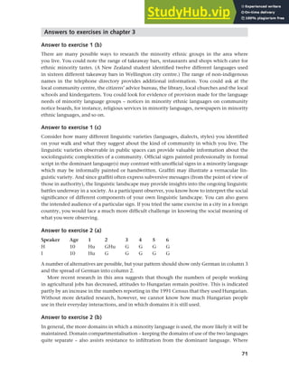 71
Chapter 3 Language maintenance and shift
Answers to exercises in chapter 3
Answer to exercise 1 (b)
There are many possible ways to research the minority ethnic groups in the area where
you live. You could note the range of takeaway bars, restaurants and shops which cater for
ethnic minority tastes. (A New Zealand student identified twelve different languages used
in sixteen different takeaway bars in Wellington city centre.) The range of non-indigenous
names in the telephone directory provides additional information. You could ask at the
local community centre, the citizens’ advice bureau, the library, local churches and the local
schools and kindergartens. You could look for evidence of provision made for the language
needs of minority language groups – notices in minority ethnic languages on community
notice boards, for instance, religious services in minority languages, newspapers in minority
ethnic languages, and so on.
Answer to exercise 1 (c)
Consider how many different linguistic varieties (languages, dialects, styles) you identified
on your walk and what they suggest about the kind of community in which you live. The
linguistic varieties observable in public spaces can provide valuable information about the
sociolinguistic complexities of a community. Official signs painted professionally in formal
script in the dominant language(s) may contrast with unofficial signs in a minority language
which may be informally painted or handwritten. Graffiti may illustrate a vernacular lin-
guistic variety. And since graffiti often express subversive messages (from the point of view of
those in authority), the linguistic landscape may provide insights into the ongoing linguistic
battles underway in a society. As a participant observer, you know how to interpret the social
significance of different components of your own linguistic landscape. You can also guess
the intended audience of a particular sign. If you tried the same exercise in a city in a foreign
country, you would face a much more difficult challenge in knowing the social meaning of
what you were observing.
Answer to exercise 2 (a)
Speaker Age 1 2 3 4 5 6
H 10 Hu GHu G G G G
I 10 Hu G G G G G
A number of alternatives are possible, but your pattern should show only German in column 3
and the spread of German into column 2.
More recent research in this area suggests that though the numbers of people working
in agricultural jobs has decreased, attitudes to Hungarian remain positive. This is indicated
partly by an increase in the numbers reporting in the 1991 Census that they used Hungarian.
Without more detailed research, however, we cannot know how much Hungarian people
use in their everyday interactions, and in which domains it is still used.
Answer to exercise 2 (b)
In general, the more domains in which a minority language is used, the more likely it will be
maintained. Domain compartmentalisation – keeping the domains of use of the two languages
quite separate – also assists resistance to infiltration from the dominant language. Where
 