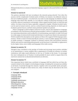 74
An introduction to sociolinguistics
Bilingual education as a means of minority language support is discussed further in the next
section.
Answer to exercise 8
The patterns identified will vary according to the minority group selected. Very often the
answers will be complicated. Scottish Gaelic in Britain, for instance, has different status in
the eyes of different people – even the Scots. For some it is the language of solidarity and the
language with which they identify. It is an effective vehicle of referential meaning as well
as positive affective meaning for such people. Others regard Scottish Gaelic as irrelevant and
useless. For them it has low status, especially compared to English. Whether Scottish Gaelic
can be used in formal contexts, such as a school board meeting, depends on which part of
Scotland a person lives in, and how many proficient speakers are present.
Where a language is rated as high in status by its users, and yet also regarded as a language
of solidarity to be used between minority group members, where it is regarded as appropriate
for expressing referential as well as affective or social meaning, and where it is able to be used
in a wide range of contexts both formal and informal, it is much more likely to be maintained.
Welsh would fit this description in the opinion of those who support Welsh language main-
tenance. Welsh is used in formal and official contexts, is seen in public signage and is heard
in public domains. A language confined to informal contexts and conversations between
friends and used for expressing predominantly social functions is vulnerable to replacement
by the higher status, more widely used language of the wider society.
Answer to exercise 10
Though it may contribute to the prestige of Yoruba and encourage more positive attitudes
to its maintenance, it seems unlikely that a requirement of Yoruba for entrance to tertiary
institutions will make much difference to the use of Yoruba in the home. To encourage
the more widespread use of Yoruba it would probably be more useful to require that it be
used more extensively in educational institutions at all levels.
Answer to exercise 11
One important factor which may contribute to language shift but which has not been dis-
cussed in detail in this chapter is technological change, including the increased accessibility
of all kinds of material through the internet, together with very portable ipods and ipads.
You may have thought of other factors too, some of which may be discussed in the next
two chapters.
■ Concepts introduced
Language shift
Language death
Language loss
Language maintenance
Bilingual education
Ethnolinguistic vitality
Linguistic landscapes
Language revival
 