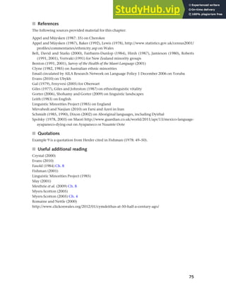 75
Chapter 3 Language maintenance and shift
■ References
The following sources provided material for this chapter:
Appel and Müysken (1987: 35) on Cherokee
Appel and Müysken (1987), Baker (1992), Lewis (1978), http://www.statistics.gov.uk/census2001/
profiles/commentaries/ethnicity.asp on Wales
Bell, David and Starks (2000), Fairbairn-Dunlop (1984), Hirsh (1987), Jamieson (1980), Roberts
(1991, 2001), Verivaki (1991) for New Zealand minority groups
Benton (1991, 2001), Survey of the Health of the Maori Language (2001)
Clyne (1982, 1985) on Australian ethnic minorities
Email circulated by AILA Research Network on Language Policy 1 December 2006 on Yoruba
Evans (2010) on Ubykh
Gal (1979), Fenyvesi (2005) for Oberwart
Giles (1977), Giles and Johnston (1987) on ethnolinguistic vitality
Gorter (2006), Shohamy and Gorter (2009) on linguistic landscapes
Leith (1983) on English
Linguistic Minorities Project (1985) on England
Mirvahedi and Nasjian (2010) on Farsi and Azeri in Iran
Schmidt (1985, 1990), Dixon (2002) on Aboriginal languages, including Dyirbal
Spolsky (1978, 2003) on Maori http://www.guardian.co.uk/world/2011/apr/13/mexico-language-
ayapaneco-dying-out on Ayapaneco or Nuumte Oote
■ Quotations
Example 9 is a quotation from Herder cited in Fishman (1978: 49–50).
■ Useful additional reading
Crystal (2000)
Evans (2010)
Fasold (1984) Ch. 8
Fishman (2001)
Linguistic Minorities Project (1985)
May (2001)
Mesthrie et al. (2009) Ch. 8
Myers-Scotton (2005)
Myers-Scotton (2005) Ch. 4
Romaine and Nettle (2000)
http://www.clickonwales.org/2012/01/cymdeithas-at-50-half-a-century-ago/
 