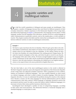 76
Over half the world’s population is bilingual and many people are multilingual. They
acquire a number of languages because they need them for different purposes in their
everyday interactions. Kalala’s experience in the Democratic Republic of the Congo-Zaire,
described at the beginning of chapter 2, illustrated this. One language was his ethnic or tribal
language, another was the language of his education, another served as a useful language of
wider communication in particular contexts, such as the market-place, or with outsiders or
tourists. This chapter examines the labels and the criteria that sociolinguists use to distinguish
between different varieties or codes in multilingual communities.
Linguistic varieties and
multilingual nations
4
4
Example 1
Mr Patel is a spice merchant who lives in Bombay. When he gets up he talks to his wife
and children in Kathiawari, their dialect of Gujerati. Every morning he goes to the local
market where he uses Marathi to buy his vegetables. At the railway station he buys
his ticket into Bombay city using Hindustani, the working person’s lingua franca. He
reads his Gujerati newspaper on the train, and when he gets to work he uses Kacchi,
the language of the spice trade, all day. He knows enough English to enjoy an English
cricket commentary on the radio, but he would find an English film difficult to follow.
However, since the spice business is flourishing, his children go to an English-medium
school, so he expects them to be more proficient in English than he is.
The fact that India is one of the most multilingual nations in the world is reflected in
Mr Patel’s linguistic repertoire, just as the linguistic heterogeneity of the Democratic Republic
of the Congo-Zaire was reflected in Kalala’s repertoire. With a population of over a billion,
Indians use hundreds of different languages – the exact number depends on what counts
as a distinct language, and what is rather a dialect of another language. With this kind of
linguistic diversity, it is easy to understand the problems facing the country at the national
level. Should a country use the same language for internal administration and for official
communications with other nations? Which language or languages should be used by the
government and the courts? In order to assess the relative claims of different languages, it is
necessary to look at their status and the functions which they serve.
Sociolinguists have developed a number of ways of categorising languages, according
to their status and social functions. The distinction between a vernacular language and a
standard language is a useful place to start.
 