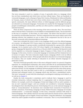 77
Chapter 4 Linguistic varieties and multilingual nations
Vernacular languages
The term vernacular is used in a number of ways. It generally refers to a language which
has not been standardised and which does not have official status. There are hundreds of
vernacular languages, such as Buang in Papua New Guinea, Hindustani in India and Bumbar
in Vanuatu, many of which have never been written down or described. In a multilingual
speech community, the many different ethnic or tribal languages used by different groups
are referred to as vernacular languages. Vernaculars are usually the first languages learned by
people in multilingual communities, and they are often used for a relatively narrow range of
informal functions.
There are three components of the meaning of the term vernacular, then. The most basic
refers to the fact that a vernacular is an uncodified or unstandardised variety. The second refers
to the way it is acquired – in the home, as a first variety. The third is the fact that it is used
for relatively circumscribed functions. The first component has been most widely used as the
defining criterion, but emphasis on one or other of the components has led to the use of
the term vernacular with somewhat different meanings.
Some have extended the term to refer to any language which is not the official language
of a country. An influential 1951 Unesco report, for instance, defined a vernacular language
as the first language of a group socially or politically dominated by a group with a different
language. So in countries such as the USA where English is the language of the dominant
group, a language like Spanish is referred to as a Chicano child’s vernacular. But Spanish would
not be regarded as a vernacular language in Spain, Uruguay or Chile, where it is an official
language. In this sense, Greek is a vernacular language in Australia and New Zealand, but not
in Greece or Cyprus. The term vernacular simply means a language which is not an official
language in a particular context. When people talk about education in a vernacular language,
for instance, they are usually referring to education in an ethnic minority language in a
particular country.
The term vernacular generally refers to the most colloquial variety in a person’s linguistic
repertoire. In a multilingual community, this variety will often be an unstandardised ethnic
or tribal language. The vernacular is the variety used for communication in the home and
with close friends. It is the language of solidarity between people from the same ethnic group.
By extension, the term has been used to refer in a monolingual community to the most
informal and colloquial variety of a language which may also have a standardised variety.
The term ‘vernacular’ is used with this meaning by sociolinguists studying social dialects, as
we will see in chapter 6.
Finally the term vernacular is sometimes used to indicate that a language is used for
everyday interaction, without implying that it is appropriate only in informal domains.
Hebrew, for example, used to be a language of ritual and religion with no native speakers. It
was no one’s ‘parental tongue’, and was certainly not considered a vernacular language.
Sociolinguists have described the process of developing it for use as the national language of
Israel as ‘vernacularisation’. Its functions were extended from exclusively H functions to
include L functions. From being a language of ritual, Hebrew became a language of everyday
communication – a vernacular language. In this sense, vernacular contrasts with ritual or
classical language. The Catholic church at one time used Latin for church services, rather than
vernacular languages such as English, French and Italian. Using this definition, any language
which has native speakers would be considered a vernacular. This is a very broad definition,
 