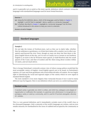 78
An introduction to sociolinguistics
and it is generally not as useful as the more specific definition which contrasts vernacular
languages with standardised languages used for more formal functions.
Exercise 1
(a) Using the first definition above, which of the languages used by Kalala in chapter 2,
example 1, and Mr Patel in example 1 above, qualify as a vernacular language?
(b) Is Dyirbal, described in chapter 3, example 6, a vernacular language? Use the three
criteria introduced in this section to help you come to a decision.
Answers at end of chapter
Example 2
Do not take the termes of Northern-men, such as they use in dayly talke, whether
they be noblemen or gentlemen, or of their best clarkes all is a matter; nor in effect any
speach used beyond the river Trent, though no man can deny but that theirs is the
purer English Saxon at this day, yet it is not so Courtly nor so currant as our Southern
English is, no more is the far Westerne mans speach; ye shall therefore take the usuall
speach of the Court, and that of London and the shires lying about London within
LX myles, and not much above.
Standard languages
This is George Puttenham’s sixteenth-century view of where young authors would find the
most acceptable variety of English. Good English speech was to be heard, in Puttenham’s
opinion, at Court and from gentlemen who lived within 60 miles of London. He was largely
right in identifying the social and regional origins of the variety which we now regard as
standard British English.
The term standard is even more slippery than vernacular because it too is used in many
different ways by linguists. Here is one definition which can serve as a useful starting point.
A standard variety is generally one which is written, and which has undergone some degree of
regularisation or codification (for example, in a grammar and a dictionary); it is recognised as a
prestigious variety or code by a community, and it is used for H functions alongside a diversity
of L varieties.
Standard variety
This is a very general definition and it immediately excludes most of the world’s four or
five thousand languages. Only a minority of the world’s languages are written, and an even
smaller minority are standardised in the sense of codified and accepted by the community as
 