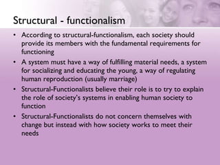 Structural - functionalism According to structural-functionalism, each society should provide its members with the fundamental requirements for functioning  A system must have a way of fulfilling material needs, a system for socializing and educating the young, a way of regulating human reproduction (usually marriage)  Structural-Functionalists believe their role is to try to explain the role of society’s systems in enabling human society to function  Structural-Functionalists do not concern themselves with change but instead with how society works to meet their needs  