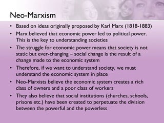 Neo-Marxism Based on ideas originally proposed by Karl Marx (1818-1883)  Marx believed that economic power led to political power.  This is the key to understanding societies  The struggle for economic power means that society is not static but ever-changing – social change is the result of a change made to the economic system  Therefore, if we want to understand society, we must understand the economic system in place  Neo-Marxists believe the economic system creates a rich class of owners and a poor class of workers  They also believe that social institutions (churches, schools, prisons etc.) have been created to perpetuate the division between the powerful and the powerless 