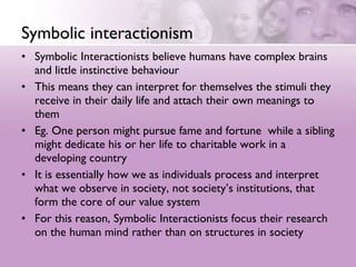 Symbolic interactionism Symbolic Interactionists believe humans have complex brains and little instinctive behaviour  This means they can interpret for themselves the stimuli they receive in their daily life and attach their own meanings to them  Eg. One person might pursue fame and fortune  while a sibling might dedicate his or her life to charitable work in a developing country  It is essentially how we as individuals process and interpret what we observe in society, not society’s institutions, that form the core of our value system  For this reason, Symbolic Interactionists focus their research on the human mind rather than on structures in society 