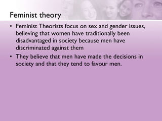 Feminist theory Feminist Theorists focus on sex and gender issues, believing that women have traditionally been disadvantaged in society because men have discriminated against them  They believe that men have made the decisions in society and that they tend to favour men. 