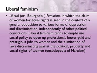 Liberal feminism Liberal  (or “Bourgeois”)  Feminism , in which the claim of women for equal rights is seen in the context of a general opposition to various forms of oppression and discrimination, independently of other political convictions. Liberal feminism tends to emphasise social policy to open up professional, better-paid and prestigious jobs to women and the elimination of laws discriminating against the political, property and social rights of women (encyclopedia of Marxism) 