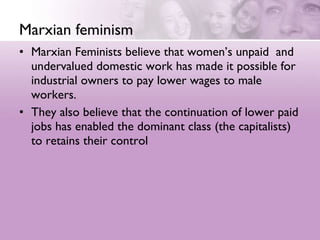 Marxian feminism Marxian Feminists believe that women’s unpaid  and undervalued domestic work has made it possible for industrial owners to pay lower wages to male workers.  They also believe that the continuation of lower paid jobs has enabled the dominant class (the capitalists) to retains their control 