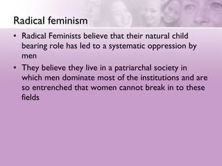 Radical feminism Radical Feminists believe that their natural child bearing role has led to a systematic oppression by men  They believe they live in a patriarchal society in which men dominate most of the institutions and are so entrenched that women cannot break in to these fields 