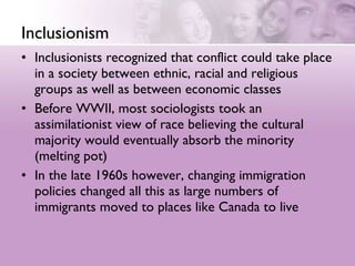 Inclusionism Inclusionists recognized that conflict could take place in a society between ethnic, racial and religious groups as well as between economic classes  Before WWII, most sociologists took an assimilationist view of race believing the cultural majority would eventually absorb the minority (melting pot)  In the late 1960s however, changing immigration policies changed all this as large numbers of immigrants moved to places like Canada to live 