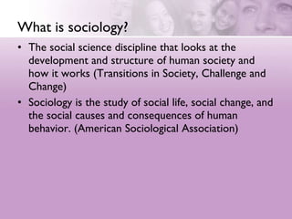 What is sociology?  The social science discipline that looks at the development and structure of human society and how it works (Transitions in Society, Challenge and Change)  Sociology is the study of social life, social change, and the social causes and consequences of human behavior. (American Sociological Association)  