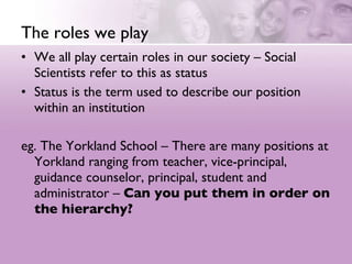 The roles we play We all play certain roles in our society – Social Scientists refer to this as status  Status is the term used to describe our position within an institution  eg. The Yorkland School – There are many positions at Yorkland ranging from teacher, vice-principal, guidance counselor, principal, student and administrator –  Can you put them in order on the hierarchy? 