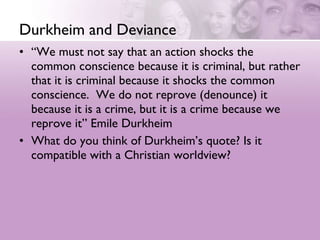 Durkheim and Deviance “ We must not say that an action shocks the common conscience because it is criminal, but rather that it is criminal because it shocks the common conscience.  We do not reprove (denounce) it because it is a crime, but it is a crime because we reprove it” Emile Durkheim  What do you think of Durkheim’s quote? Is it compatible with a Christian worldview?  