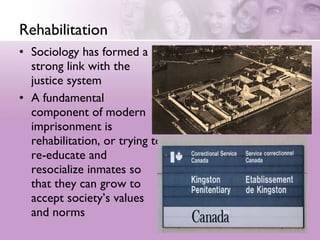 Rehabilitation Sociology has formed a strong link with the justice system  A fundamental component of modern imprisonment is rehabilitation, or trying to re-educate and resocialize inmates so that they can grow to accept society’s values and norms 