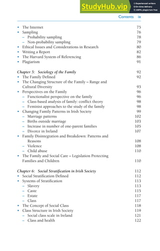 Contents ix
• The Internet 75
• Sampling 76
– Probability sampling 78
– Non-probability sampling 79
• Ethical Issues and Considerations in Research 80
• Writing a Report 82
• The Harvard System of Referencing 86
• Plagiarism 91
Chapter 5: Sociology of the Family 92
• The Family Defined 92
• The Changing Structure of the Family – Range and
Cultural Diversity 93
• Perspectives on the Family 96
– Functionalist perspective on the family 96
– Class-based analysis of family: conflict theory 98
– Feminist approaches to the study of the family 98
• Changing Family Patterns in Irish Society 99
– Marriage patterns 102
– Births outside marriage 103
– Increase in number of one-parent families 105
– Divorce in Ireland 107
• Family Disintegration and Breakdown: Patterns and
Reasons 108
– Violence 108
– Child abuse 110
• The Family and Social Care – Legislation Protecting
Families and Children 110
Chapter 6: Social Stratification in Irish Society 112
• Social Stratification Defined 112
• Systems of Stratification 113
– Slavery 113
– Caste 115
– Estate 117
– Class 117
• The Concept of Social Class 118
• Class Structure in Irish Society 119
– Social class scale in Ireland 121
– Class and health 122
Introduction to Sociology 10 Feb.indd 9 20/02/2014 11:15
 