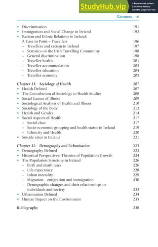 Contents xi
• Discrimination 191
• Immigration and Social Change in Ireland 192
• Racism and Ethnic Relations in Ireland:
A Case in Point – Travellers 196
– Travellers and racism in Ireland 197
– Statistics on the Irish Travelling Community 198
– General discrimination 198
– Traveller health 201
– Traveller accommodation 202
– Traveller education 204
– Traveller economy 205
Chapter 11: Sociology of Health 207
• Health Defined 207
• The Contribution of Sociology to Health Studies 208
• Social Causes of Illness 209
• Sociological Analysis of Health and Illness 210
• Sociology of the Body 212
• Health and Gender 214
• Social Aspects of Health 217
– Social class 217
– Socio-economic grouping and health status in Ireland 219
– Ethnicity and Health 220
• Suicide rates in Ireland 221
Chapter 12: Demography and Urbanisation 223
• Demography Defined 223
• Historical Perspectives: Theories of Population Growth 224
• The Population Structure in Ireland 226
– Birth and death rates 226
– Life expectancy 228
– Infant mortality 229
– Migration – emigration and immigration 230
– Demographic changes and their relationships to
individuals and society 233
• Urbanisation Defined 234
• Human Impact on the Environment 235
Bibliography 238
Introduction to Sociology 10 Feb.indd 11 20/02/2014 11:15
 