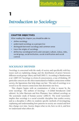 1
Introduction to Sociology
CHAPTER OBJECTIVES
After reading this chapter you should be able to:
• define sociology
• understand sociology as a perspective
• distinguish between sociology and common sense
• trace the origins of sociology
• define key sociological terms and concepts: culture, status, roles,
social group, social institution, social stratification and social
control.
SOCIOLOGY DEFINED
‘Sociology is concerned with the study of society and specifically with key
issues such as explaining change and the distribution of power between
different social groups’ (Barry and Yuill 2002:1). According to Matthewman
et al. (2007:14) ‘Sociology is a form of consciousness, a way of thinking. Of
particular concern are the often inarticulated or hidden connections within
society, the figurations that help shape our fate.’ The task of sociology is to
reveal to us the unseen connections that determine our lives.
This chapter begins with an examination of what is meant by the
term ‘sociology’. The authors of Sociology – A Global Introduction (2nd
edition), by John Macionis and Ken Plummer, have defined sociology as
‘the systematic study of human society’ (2002:4). The word ‘systematic’
implies that sociology is a social scientific discipline that studies society,
and as a discipline it offers its students specific methods of investigating,
explaining and understanding how patterns in society are created and how
they change over time. Society shapes what we do, how we do it, and how
we understand what others do.
 