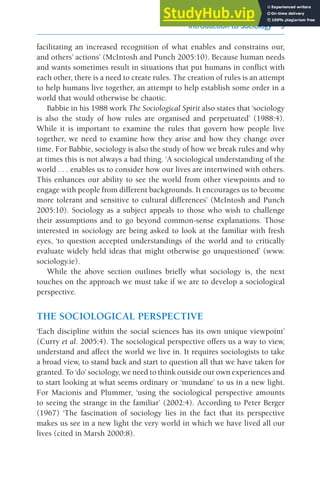 Introduction to Sociology 3
facilitating an increased recognition of what enables and constrains our,
and others’ actions’ (McIntosh and Punch 2005:10). Because human needs
and wants sometimes result in situations that put humans in conflict with
each other, there is a need to create rules. The creation of rules is an attempt
to help humans live together, an attempt to help establish some order in a
world that would otherwise be chaotic.
Babbie in his 1988 work The Sociological Spirit also states that ‘sociology
is also the study of how rules are organised and perpetuated’ (1988:4).
While it is important to examine the rules that govern how people live
together, we need to examine how they arise and how they change over
time. For Babbie, sociology is also the study of how we break rules and why
at times this is not always a bad thing. ‘A sociological understanding of the
world . . . enables us to consider how our lives are intertwined with others.
This enhances our ability to see the world from other viewpoints and to
engage with people from different backgrounds. It encourages us to become
more tolerant and sensitive to cultural differences’ (McIntosh and Punch
2005:10). Sociology as a subject appeals to those who wish to challenge
their assumptions and to go beyond common-sense explanations. Those
interested in sociology are being asked to look at the familiar with fresh
eyes, ‘to question accepted understandings of the world and to critically
evaluate widely held ideas that might otherwise go unquestioned’ (www.
sociology.ie).
While the above section outlines briefly what sociology is, the next
touches on the approach we must take if we are to develop a sociological
perspective.
THE SOCIOLOGICAL PERSPECTIVE
‘Each discipline within the social sciences has its own unique viewpoint’
(Curry et al. 2005:4). The sociological perspective offers us a way to view,
understand and affect the world we live in. It requires sociologists to take
a broad view, to stand back and start to question all that we have taken for
granted. To ‘do’ sociology, we need to think outside our own experiences and
to start looking at what seems ordinary or ‘mundane’ to us in a new light.
For Macionis and Plummer, ‘using the sociological perspective amounts
to seeing the strange in the familiar’ (2002:4). According to Peter Berger
(1967) ‘The fascination of sociology lies in the fact that its perspective
makes us see in a new light the very world in which we have lived all our
lives (cited in Marsh 2000:8).
 