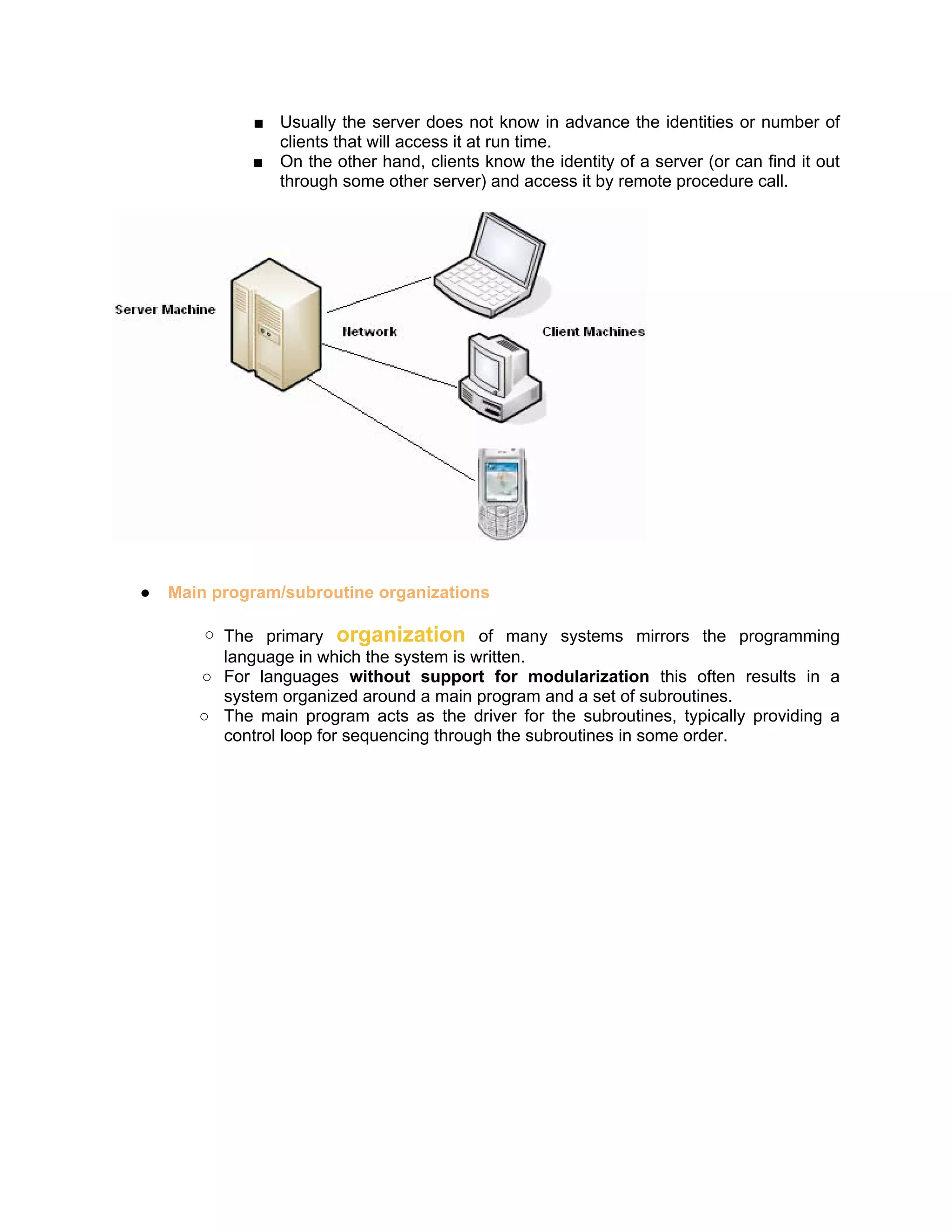 ■ Usually the server does not know in advance the identities or number of
               clients that will access it at run time.
             ■ On the other hand, clients know the identity of a server (or can find it out
               through some other server) and access it by remote procedure call.




●   Main program/subroutine organizations

        ○ The primary organization of many systems mirrors the programming
          language in which the system is written.
       ○ For languages without support for modularization this often results in a
          system organized around a main program and a set of subroutines.
       ○ The main program acts as the driver for the subroutines, typically providing a
          control loop for sequencing through the subroutines in some order.
 