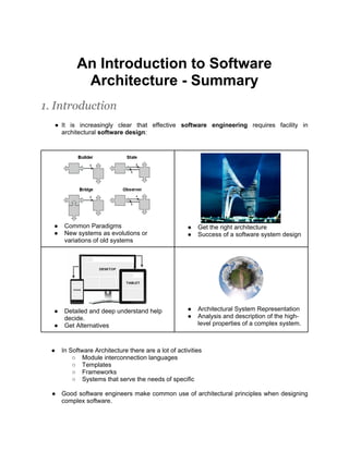 An Introduction to Software
            Architecture - Summary
1. Introduction
  ● It is increasingly clear that effective software engineering requires facility in
    architectural software design:




  ●    Common Paradigms                               ●   Get the right architecture
  ●    New systems as evolutions or                   ●   Success of a software system design
       variations of old systems




  ●    Detailed and deep understand help              ●   Architectural System Representation
       decide.                                        ●   Analysis and description of the high-
  ●    Get Alternatives                                   level properties of a complex system.



  ●   In Software Architecture there are a lot of activities
          ○ Module interconnection languages
          ○ Templates
          ○ Frameworks
          ○ Systems that serve the needs of specific

  ● Good software engineers make common use of architectural principles when designing
    complex software.
 