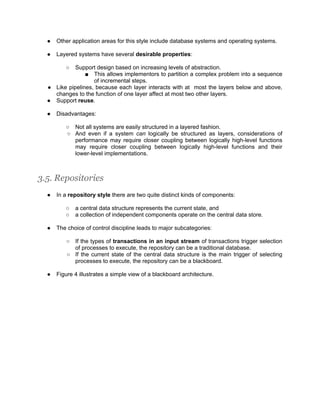 ●   Other application areas for this style include database systems and operating systems.

  ●   Layered systems have several desirable properties:

         ○  Support design based on increasing levels of abstraction.
                ■ This allows implementors to partition a complex problem into a sequence
                   of incremental steps.
  ● Like pipelines, because each layer interacts with at most the layers below and above,
    changes to the function of one layer affect at most two other layers.
  ● Support reuse.

  ●   Disadvantages:

         ○ Not all systems are easily structured in a layered fashion.
         ○ And even if a system can logically be structured as layers, considerations of
           performance may require closer coupling between logically high-level functions
           may require closer coupling between logically high-level functions and their
           lower-level implementations.



3.5. Repositories
  ●   In a repository style there are two quite distinct kinds of components:

         ○   a central data structure represents the current state, and
         ○   a collection of independent components operate on the central data store.

  ●   The choice of control discipline leads to major subcategories:

         ○ If the types of transactions in an input stream of transactions trigger selection
           of processes to execute, the repository can be a traditional database.
         ○ If the current state of the central data structure is the main trigger of selecting
           processes to execute, the repository can be a blackboard.

  ●   Figure 4 illustrates a simple view of a blackboard architecture.
 
