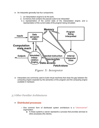 ●   An interpreter generally has four components:

         1. an interpretation engine to do the work,
         2. la memory that contains the pseudo-code to be interpreted
          3. a representation of the control state of the interpretation engine, and a
             representation of the current state of the program being simulated.




  ●   Interpreters are commonly used to build virtual machines that close the gap between the
      computing engine expected by the semantics of the program and the computing engine
      available in hardware.




3.7 Other Familiar Architectures

  ●   Distributed processes

          ○ One common form of distributed system architecture is a “client-server”
            organization.
               ■ In these systems a server represents a process that provides services to
                   other processes (the clients).
 
