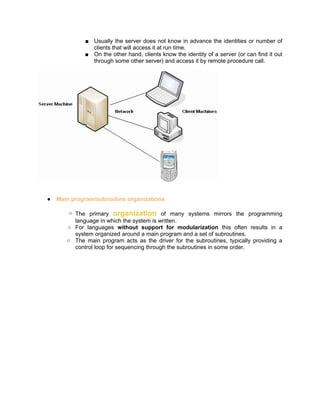 ■ Usually the server does not know in advance the identities or number of
               clients that will access it at run time.
             ■ On the other hand, clients know the identity of a server (or can find it out
               through some other server) and access it by remote procedure call.




●   Main program/subroutine organizations

        ○ The primary organization of many systems mirrors the programming
          language in which the system is written.
       ○ For languages without support for modularization this often results in a
          system organized around a main program and a set of subroutines.
       ○ The main program acts as the driver for the subroutines, typically providing a
          control loop for sequencing through the subroutines in some order.
 