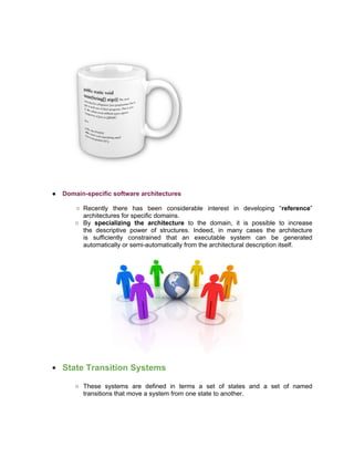 ●   Domain-specific software architectures

       ○ Recently there has been considerable interest in developing “reference”
         architectures for specific domains.
       ○ By specializing the architecture to the domain, it is possible to increase
         the descriptive power of structures. Indeed, in many cases the architecture
         is sufficiently constrained that an executable system can be generated
         automatically or semi-automatically from the architectural description itself.




●   State Transition Systems

        ○ These systems are defined in terms a set of states and a set of named
          transitions that move a system from one state to another.
 