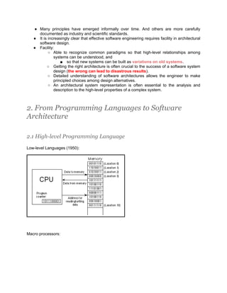 ● Many principles have emerged informally over time. And others are more carefully
     documented as industry and scientific standards.
   ● It is increasingly clear that effective software engineering requires facility in architectural
     software design.
   ● Facility:
           ○ Able to recognize common paradigms so that high-level relationships among
              systems can be understood, and
                  ■ so that new systems can be built as variations on old systems.
          ○ Getting the right architecture is often crucial to the success of a software system
              design (the wrong can lead to disastrous results).
           ○ Detailed understanding of software architectures allows the engineer to make
              principled choices among design alternatives.
           ○ An architectural system representation is often essential to the analysis and
              description to the high-level properties of a complex system.



2. From Programming Languages to Software
Architecture

2.1 High-level Programming Language

Low-level Languages (1950):




Macro processors:
 