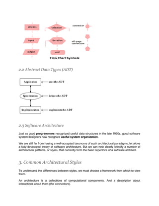 2.2 Abstract Data Types (ADT)




2.3 Software Architecture

Just as good programmers recognized useful data structures in the late 1960s, good software
system designers now recognize useful system organization.

We are still far from having a well-accepted taxonomy of such architectural paradigms, let alone
a fully-developed theory of software architecture. But we can now clearly identify a number of
architectural patterns, or styles, that currently form the basic repertoire of a software architect.



3. Common Architectural Styles
To understand the differences between styles, we must choose a framework from which to view
them.

An architecture is a collections of computational components. And a description about
interactions about them (the connectors).
 