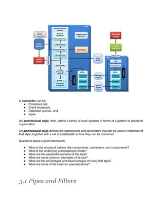 A connector can be:
   ● Procedure call,
   ● Event broadcast,
   ● Database queries, and
   ● pipes.

An architectural style, then, define a family of such systems in terms of a pattern of structural
organization.

An architectural style defines the components and connectors that can be used in instances of
that style, together with a set of constraints on how they can be combined.

Questions about a given framework:

   ●   What is the structural pattern -the components, connectors, and components?
   ●   What is the underlying computational model?
   ●   What are the essential invariants of the style?
   ●   What are some common examples of its use?
   ●   What are the advantages and disadvantages of using that style?
   ●   What are some of the common specializations?




3.1 Pipes and Filters
 