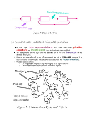 3.2 Data Abstraction and Object-Oriented Organization

                    data representations and their associated primitive
      ● In this style
       operations are encapsulated in an abstract data type or object.
  ●    The components of this style are the objects -or, if you will, instances of the
    abstract data types.
  ● Objects are examples of a sort of component we call a        manager      because it is
       responsible for preserving the integrity of a resource (here the representation).
  ●    Objects responsibilities:
          ○ ...is responsible for preserving the integrity of its representation
          ○ ...that the representation is hidden from other objects.
 