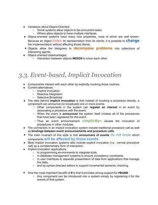 ●  Variations about Object-Oriented:
        ○ Some systems allow objects to be concurrent tasks,
        ○ Others allow objects to have multiple interfaces.
 ● Object-oriented systems have many nice properties, most of which are well known.
    Because an object hides its representation from its clients, it is possible to change
    the implementation without affecting those clients.
  ● Objects allow the designers to decompose problems into collections of
    interacting agents.
 ● Object-oriented disadvantages:
        ○ Interaction between objects NEEDS to know each other.




3.3. Event-based, Implicit Invocation
 ●   Components interact with each other by explicitly invoking those routines.
 ●   Current alternatives:
         ○ Implicit Invocation
         ○ Reactive Integration
         ○ Selective Broadcast
 ●   The idea behind implicit invocation is that instead of invoking a procedure directly, a
     component can announce (or broadcast) one or more events.
          ○ Other components in the system can register an interest in an event by
              associating a procedure with the event.
          ○ When the event is announced the system itself invokes all of the procedures
              that have been registered for the event.
           ○ Thus an event announcement «implicitly» causes the invocation of
              procedures in other modules.
 ●   The connectors in an implicit invocation system include traditional procedure call as well
     as bindings between event announcements and procedure calls.
 ●   The main invariant of this style is that announcers of events do not know which
     components will be affected by those events.
 ●   Most implicit invocation systems also include explicit invocation (i.e., normal procedure
     call) as a complementary form of interaction.
 ●   Implicit Invocation applications:
         ○ In programming environments to integrate tools,
         ○ in database management systems to ensure consistency constraints,
         ○ in user interfaces to separate presentation of data from applications that manage
              the data,
         ○ and by syntax-directed editors to support incremental semantic checking.

 ●   One the most important benefit of II is that it provides strong support for reuse.
        ○ Any component can be introduced into a system simply by registering it for the
           events of that system.
 
